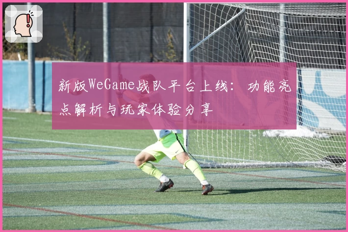 新版WeGame战队平台上线：功能亮点解析与玩家体验分享