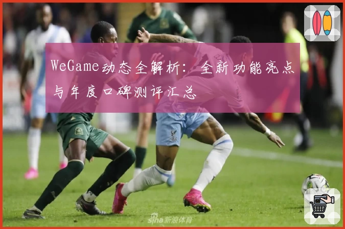 WeGame动态全解析：全新功能亮点与年度口碑测评汇总