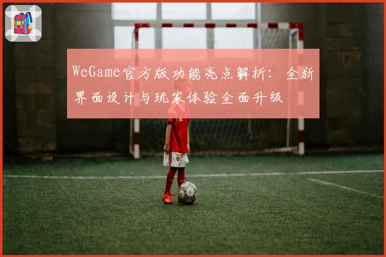 WeGame官方版功能亮点解析：全新界面设计与玩家体验全面升级