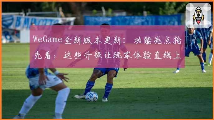 WeGame全新版本更新：功能亮点抢先看，这些升级让玩家体验直线上升