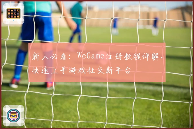 新人必看：WeGame注册教程详解，快速上手游戏社交新平台