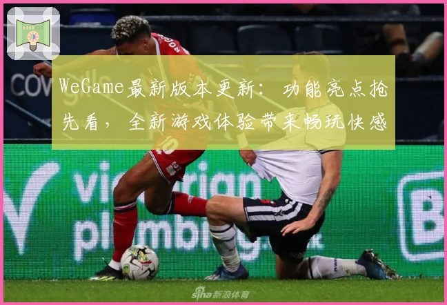 WeGame最新版本更新：功能亮点抢先看，全新游戏体验带来畅玩快感