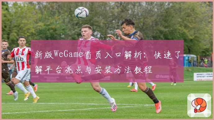 新版WeGame首页入口解析：快速了解平台亮点与安装方法教程