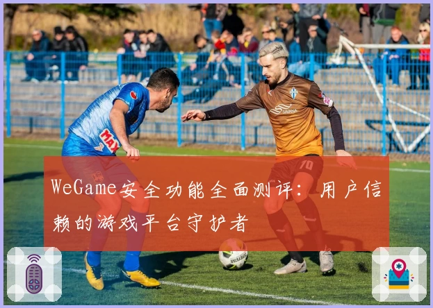 WeGame安全功能全面测评：用户信赖的游戏平台守护者