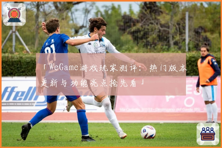 「WeGame游戏玩家测评：热门版本更新与功能亮点抢先看」