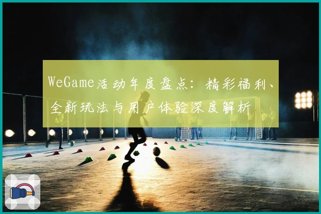 WeGame活动年度盘点：精彩福利、全新玩法与用户体验深度解析