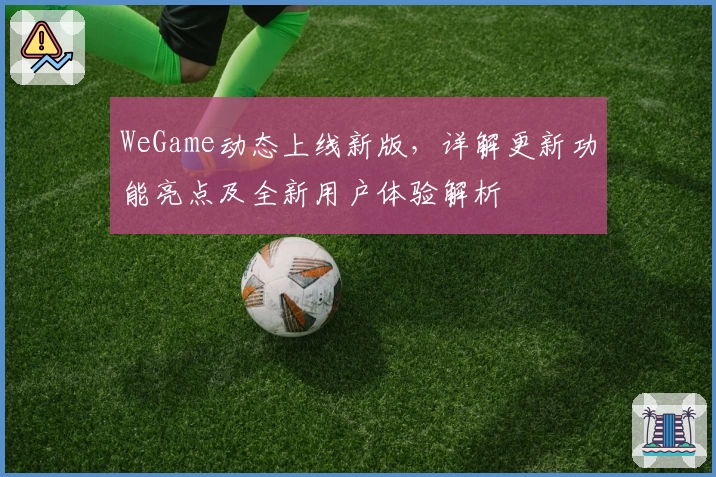 WeGame动态上线新版，详解更新功能亮点及全新用户体验解析