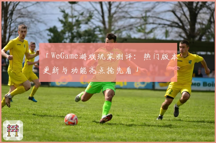 「WeGame游戏玩家测评：热门版本更新与功能亮点抢先看」