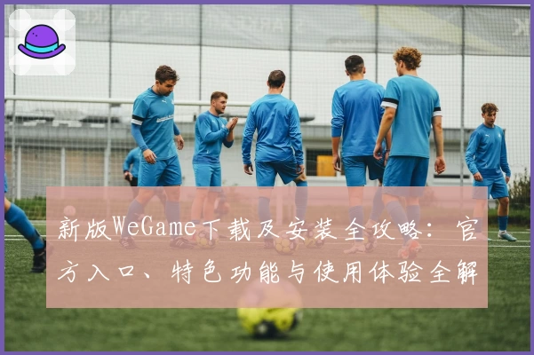 新版WeGame下载及安装全攻略：官方入口、特色功能与使用体验全解析
