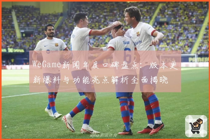 WeGame新闻年度口碑盘点：版本更新爆料与功能亮点解析全面揭晓