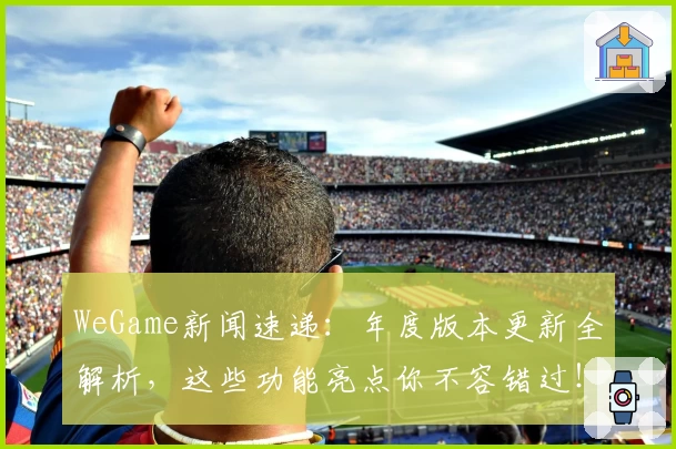 WeGame新闻速递：年度版本更新全解析，这些功能亮点你不容错过！