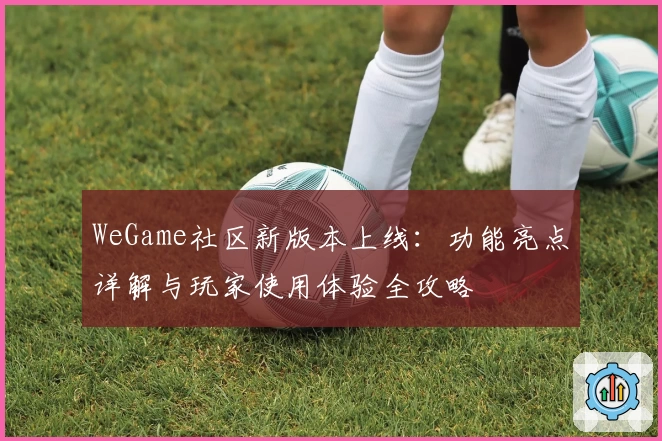WeGame社区新版本上线：功能亮点详解与玩家使用体验全攻略