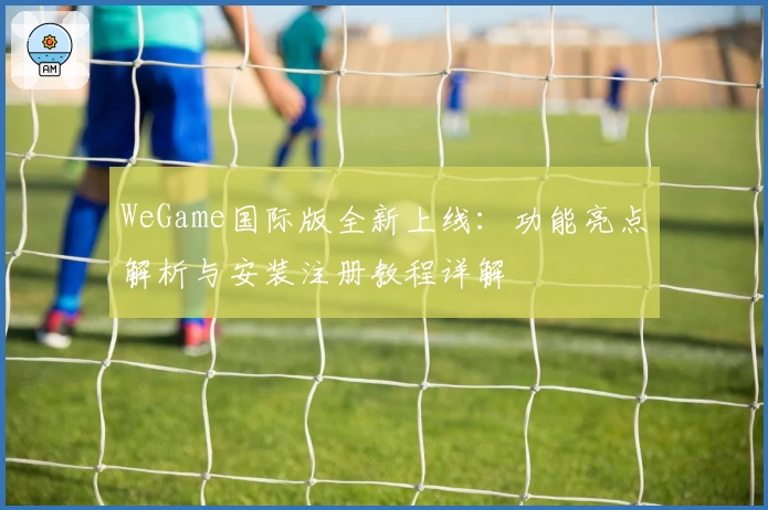 WeGame国际版全新上线：功能亮点解析与安装注册教程详解