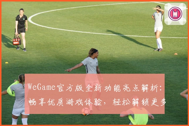 WeGame官方版全新功能亮点解析：畅享优质游戏体验，轻松解锁更多精彩
