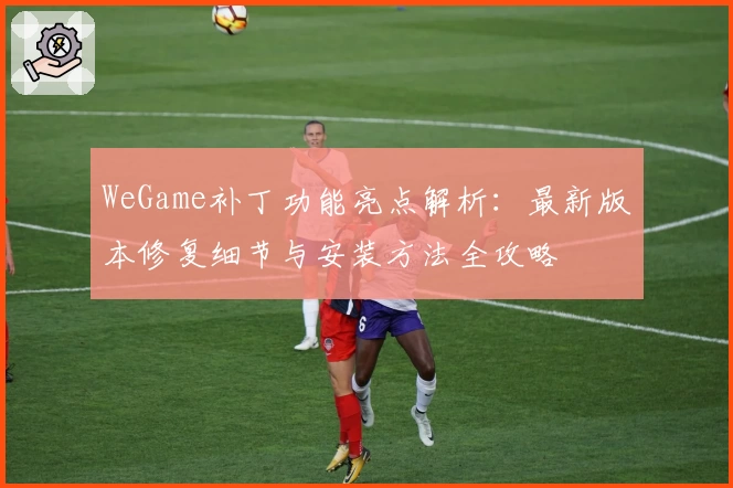 WeGame补丁功能亮点解析：最新版本修复细节与安装方法全攻略