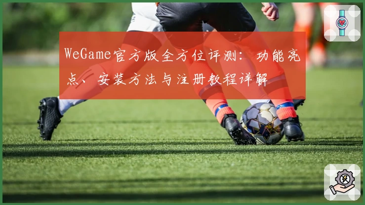 WeGame官方版全方位评测：功能亮点、安装方法与注册教程详解
