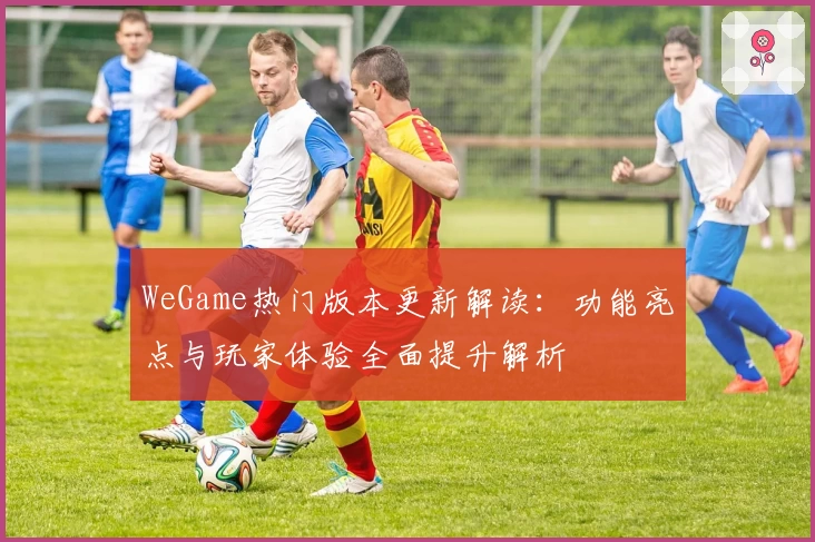 WeGame热门版本更新解读：功能亮点与玩家体验全面提升解析