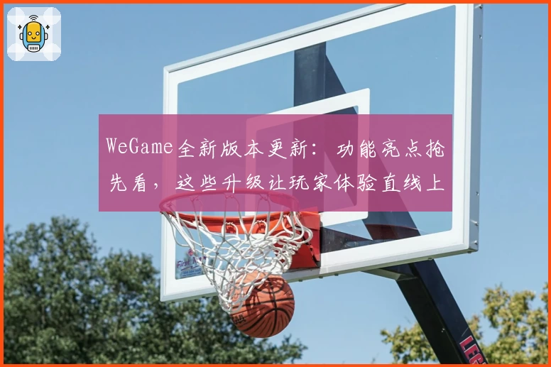 WeGame全新版本更新：功能亮点抢先看，这些升级让玩家体验直线上升