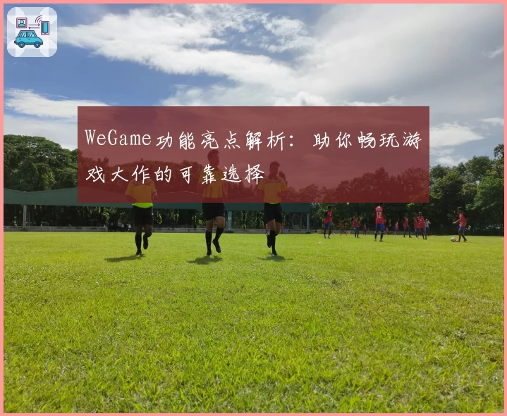 WeGame功能亮点解析：助你畅玩游戏大作的可靠选择