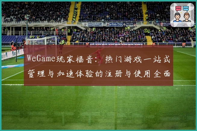 WeGame玩家福音:热门游戏一站式管理与加速体验的注册与使用全面教程