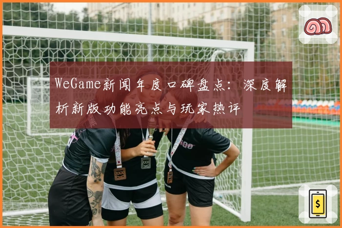 WeGame新闻年度口碑盘点：深度解析新版功能亮点与玩家热评