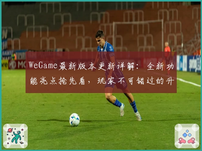 WeGame最新版本更新详解：全新功能亮点抢先看，玩家不可错过的升级体验