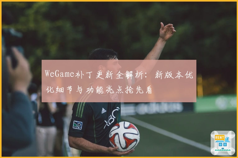 WeGame补丁更新全解析：新版本优化细节与功能亮点抢先看