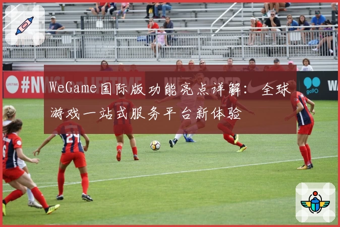 WeGame国际版功能亮点详解:全球游戏一站式服务平台新体验