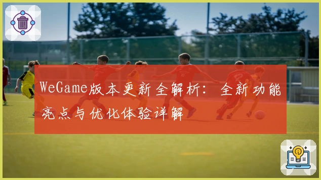WeGame版本更新全解析：全新功能亮点与优化体验详解