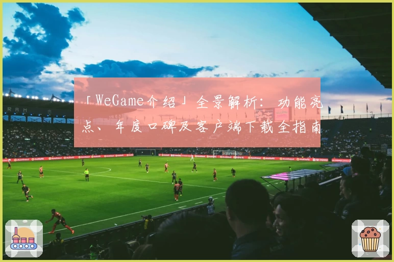 「WeGame介绍」全景解析：功能亮点、年度口碑及客户端下载全指南