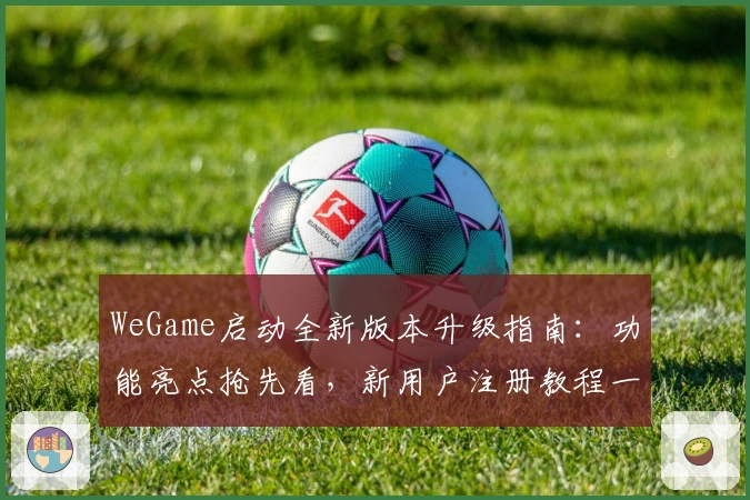 WeGame启动全新版本升级指南：功能亮点抢先看，新用户注册教程一步到位