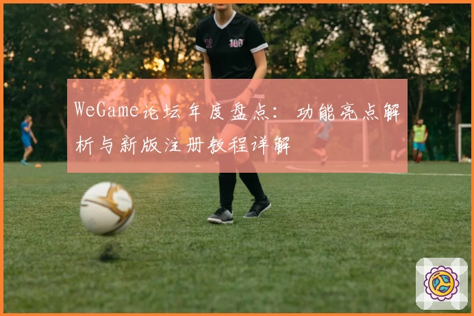 WeGame论坛年度盘点：功能亮点解析与新版注册教程详解